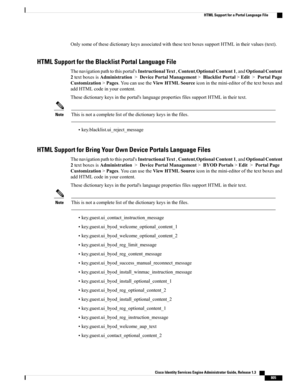 Page 851OnlysomeofthesedictionarykeysassociatedwiththesetextboxessupportHTMLintheirvalues(text).
HTML Support for the Blacklist Portal Language File
Thenavigationpathtothisportal'sInstructionalText,Content,OptionalContent1,andOptionalContent
2textboxesisAdministration>DevicePortalManagement>BlacklistPortal>Edit>PortalPage
Customization>Pages.YoucanusetheViewHTMLSourceiconinthemini-editorofthetextboxesand
addHTMLcodeinyourcontent....