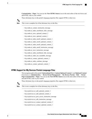 Page 857Customization>Pages.YoucanusetheViewHTMLSourceiconinthemini-editorofthetextboxesand
addHTMLcodeinyourcontent.
Thesedictionarykeysintheportal'slanguagepropertiesfilessupportHTMLintheirtext.
Thisisnotacompletelistofthedictionarykeysinthefiles.Note
•key.mdm.ui_contact_instruction_message
•key.mdm.ui_mdm_enrollment_after_message
•key.mdm.ui_error_optional_content_2
•key.mdm.ui_error_optional_content_1
•key.mdm.ui_mdm_enroll_optional_content_1
•key.mdm.ui_mdm_enroll_optional_content_1...