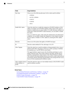 Page 870Usage GuidelinesFields
Chooseoneofthefollowingdatatypesforthevendorspecificattribute:
•STRING
•OCTET_STRING
•UNIT32
•UNIT64
•IPV4
DataType
CheckthischeckboxtoenablethecomparisonofRADIUSattributeasMAC
address.Bydefault,fortheRADIUSattributecalling-station-idthisoptionis
markedasenabledandyoucannotdisableit.Forotherdictionaryattributes(of
stringtypes)withintheRADIUSvendordictionary,youcanenableordisable
thisoption.
Onceyouenablethisoption,whilesettingtheauthenticationandauthorization...