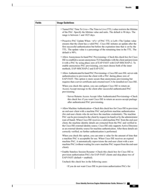 Page 889Usage GuidelinesFields
•TunnelPACTimeToLive—TheTimetoLive(TTL)valuerestrictsthelifetime
ofthePAC.Specifythelifetimevalueandunits.Thedefaultis90days.The
rangeisbetween1and1825days.
•ProactivePACUpdateWhen:ofPACTTLisLeft—TheUpdatevalue
ensuresthattheclienthasavalidPAC.CiscoISEinitiatesanupdateafterthe
firstsuccessfulauthenticationbutbeforetheexpirationtimethatissetbythe
TTL.TheupdatevalueisapercentageoftheremainingtimeintheTTL.The
defaultis90%....