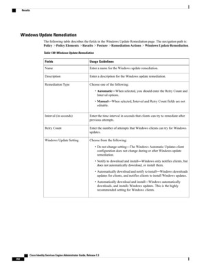 Page 898Windows Update Remediation
ThefollowingtabledescribesthefieldsintheWindowsUpdateRemediationpage.Thenavigationpathis:
Policy>PolicyElements>Results>Posture>RemediationActions>WindowsUpdateRemediation.
Table 130: Windows Update Remediation
Usage GuidelinesFields
EnteranamefortheWindowsupdateremediation.Name
EnteradescriptionfortheWindowsupdateremediation.Description
Chooseoneofthefollowing:
•Automatic—Whenselected,youshouldentertheRetryCountand
Intervaloptions....