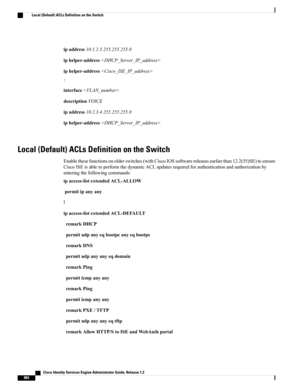 Page 930ipaddress10.1.2.3255.255.255.0
iphelper-address
iphelper-address
!
interface
descriptionVOICE
ipaddress10.2.3.4255.255.255.0
iphelper-address
Local (Default) ACLs Definition on the Switch
Enablethesefunctionsonolderswitches(withCiscoIOSsoftwarereleasesearlierthan12.2(55)SE)toensure
CiscoISEisabletoperformthedynamicACLupdatesrequiredforauthenticationandauthorizationby
enteringthefollowingcommands:
ipaccess-listextendedACL-ALLOW
permitipanyany
!
ipaccess-listextendedACL-DEFAULT
remarkDHCP...