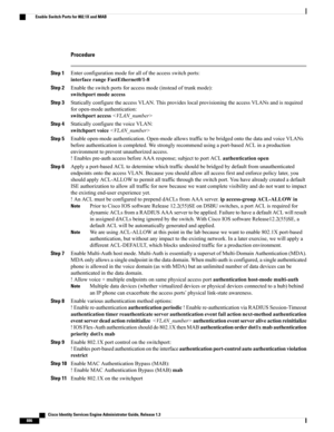 Page 932Procedure
Step 1Enterconfigurationmodeforalloftheaccessswitchports:
interfacerangeFastEthernet0/1-8
Step 2Enabletheswitchportsforaccessmode(insteadoftrunkmode):
switchportmodeaccess
Step 3StaticallyconfiguretheaccessVLAN.ThisprovideslocalprovisioningtheaccessVLANsandisrequired
foropen-modeauthentication:
switchportaccess
Step 4StaticallyconfigurethevoiceVLAN:
switchportvoice
Step 5Enableopen-modeauthentication.Open-modeallowstraffictobebridgedontothedataandvoiceVLANs...