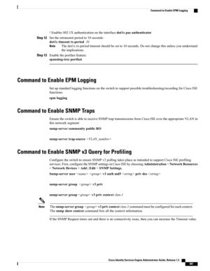 Page 933!Enables802.1Xauthenticationontheinterfacedot1xpaeauthenticator
Step 12Settheretransmitperiodto10seconds:
dot1xtimeouttx-period10
Thedot1xtx-periodtimeoutshouldbesetto10seconds.Donotchangethisunlessyouunderstand
theimplications.
Note
Step 13Enabletheportfastfeature:
spanning-treeportfast
Command to Enable EPM Logging
Setupstandardloggingfunctionsontheswitchtosupportpossibletroubleshooting/recordingforCiscoISE
functions:
epmlogging
Command to Enable SNMP Traps...