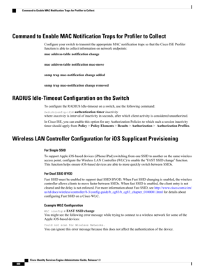 Page 934Command to Enable MAC Notification Traps for Profiler to Collect
ConfigureyourswitchtotransmittheappropriateMACnotificationtrapssothattheCiscoISEProfiler
functionisabletocollectinformationonnetworkendpoints:
macaddress-tablenotificationchange
macaddress-tablenotificationmac-move
snmptrapmac-notificationchangeadded
snmptrapmac-notificationchangeremoved
RADIUS Idle-Timeout Configuration on the Switch
ToconfiguretheRADIUSIdle-timeoutonaswitch,usethefollowingcommand:...