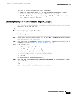 Page 101  
7-27
Cisco Prime Network 4.3.2 User Guide
Chapter 7      Viewing Devices, Links, and Services in Maps
  Viewing and Managing Links
These tools are provided for working with specific technologies:
Labels—For Ethernet links, lists all LSPs and their source and destination labels. For more 
information, see Viewing LSPs Configured on an Ethernet Link, page 17-13. 
VCs—For ATM links, lists configured and misconfigured VCs. For more information, see Vi ew i n g  
ATM VPI and VCI Properties, page 26-10....