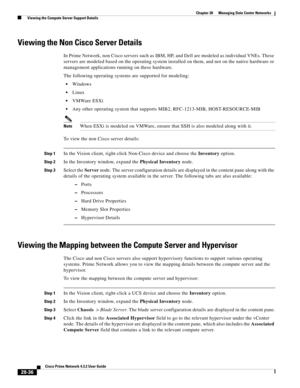 Page 1004 
28-36
Cisco Prime Network 4.3.2 User Guide
Chapter 28      Managing Data Center Networks
  Viewing the Compute Server Support Details
Viewing the Non Cisco Server Details
In Prime Network, non Cisco servers such as IBM, HP, and Dell are modeled as individual VNEs. These 
servers are modeled based on the operating system installed on them, and not on the native hardware or 
management applications running on these hardware. 
The following operating systems are supported for modeling:
Windows
Linux...