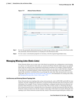 Page 103  
7-29
Cisco Prime Network 4.3.2 User Guide
Chapter 7      Viewing Devices, Links, and Services in Maps
  Viewing and Managing Links
Figure 7-17 Affected Parties Window
Step 7
To view the potentially affected destinations if a link were go to down, click an entry in the Source table. 
The potentially affected destinations are displayed in the Destination table. 
Step 8To view source or destination properties in inventory, click the required hyperlinked entry. 
Managing Missing Links (Static Links)
Prime...