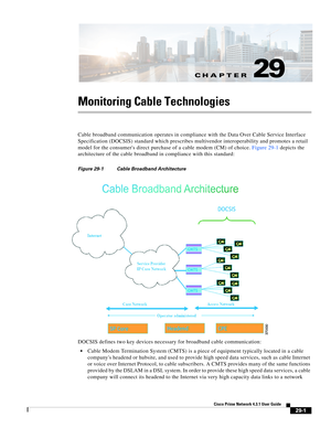 Page 1025CH A P T E R
 
29-1
Cisco Prime Network 4.3.1 User Guide
29
Monitoring Cable Technologies
Cable broadband communication operates in compliance with the Data Over Cable Service Interface 
Specification (DOCSIS) standard which prescribes multivendor interoperability and promotes a retail 
model for the consumers direct purchase of a cable modem (CM) of choice. Figure 29-1 depicts the 
architecture of the cable broadband in compliance with this standard:
Figure 29-1 Cable Broadband Architecture
DOCSIS...