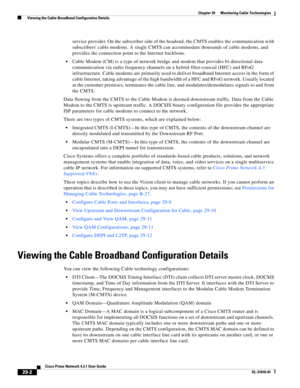 Page 1026 
29-2
Cisco Prime Network 4.3.1 User Guide
OL-31018-01
Chapter 29      Monitoring Cable Technologies
  Viewing the Cable Broadband Configuration Details
service provider. On the subscriber side of the headend, the CMTS enables the communication with 
subscribers cable modems. A single CMTS can accommodate thousands of cable modems, and 
provides the connection point to the Internet backbone.
Cable Modem (CM) is a type of network bridge and modem that provides bi-directional data 
communication via radio...