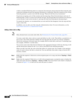 Page 104  
7-30
Cisco Prime Network 4.3.2 User Guide
Chapter 7      Viewing Devices, Links, and Services in Maps
  Viewing and Managing Links
A link is considered flickering when it is connected, disconnected, and reconnected when using the same 
connection technique because the topology information is conflicting. When this situation occurs, Prime 
Network generates a system event with the message “Physical Link discovery inconsistent.”
To prevent an ongoing cycle of link creation and disconnecting, Prime...