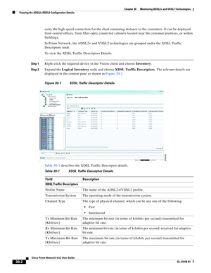 Page 1038 
30-2
Cisco Prime Network 4.3.2 User Guide
OL-31018-01
Chapter 30      Monitoring ADSL2+ and VDSL2 Technologies
  Viewing the ADSL2+/VDSL2 Configuration Details
carry the high speed connection for the short remaining distance to the customers. It can be deployed 
from central offices, from fiber-optic connected cabinets located near the customer premises, or within 
buildings.
In Prime Network, the ADSL2+ and VDSL2 technologies are grouped under the XDSL Traffic 
Descriptors node.
To view the XDSL...