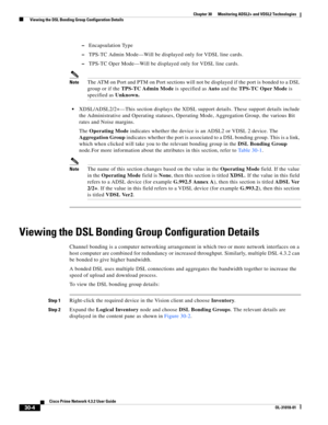 Page 1040 
30-4
Cisco Prime Network 4.3.2 User Guide
OL-31018-01
Chapter 30      Monitoring ADSL2+ and VDSL2 Technologies
  Viewing the DSL Bonding Group Configuration Details
–Encapsulation Type
–TPS-TC Admin Mode—Will be displayed only for VDSL line cards.
–TPS-TC Oper Mode—Will be displayed only for VDSL line cards.
NoteThe ATM on Port and PTM on Port sections will not be displayed if the port is bonded to a DSL 
group or if the TPS-TC Admin Mode is specified as Au t o and the TPS-TC Oper Mode is 
specified as...