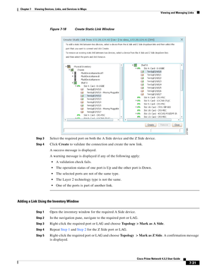 Page 105  
7-31
Cisco Prime Network 4.3.2 User Guide
Chapter 7      Viewing Devices, Links, and Services in Maps
  Viewing and Managing Links
Figure 7-18 Create Static Link Window
Step 3
Select the required port on both the A Side device and the Z Side device.
Step 4Click Create to validate the connection and create the new link. 
A success message is displayed.
A warning message is displayed if any of the following apply:
A validation check fails.
The operation status of one port is Up and the other port is...