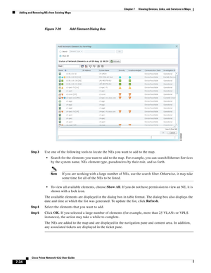 Page 108  
7-34
Cisco Prime Network 4.3.2 User Guide
Chapter 7      Viewing Devices, Links, and Services in Maps
  Adding and Removing NEs from Existing Maps
Figure 7-20 Add Element Dialog Box
Step 3
Use one of the following tools to locate the NEs you want to add to the map. 
Search for the elements you want to add to the map. For example, you can search Ethernet Services 
by the system name, NEs element type, pseudowires by their role, and so forth. 
NoteIf you are working with a large number of NEs, use the...