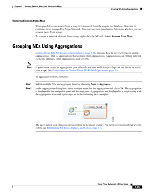 Page 109  
7-35
Cisco Prime Network 4.3.2 User Guide
Chapter 7      Viewing Devices, Links, and Services in Maps
  Grouping NEs Using Aggregations
Removing Elements from a Map 
When you delete an element from a map, it is removed from the map in the database. However, it 
continues to be managed by Prime Network. Your user account permissions determine whether you can 
remove items from a map. 
To remove a network element from a map, right-click the NE and choose Remove from Map.
Grouping NEs Using Aggregations...