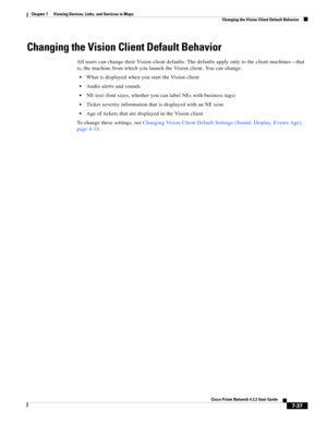 Page 111  
7-37
Cisco Prime Network 4.3.2 User Guide
Chapter 7      Viewing Devices, Links, and Services in Maps
  Changing the Vision Client Default Behavior
Changing the Vision Client Default Behavior
All users can change their Vision client defaults. The defaults apply only to the client machines—that 
is, the machine from which you launch the Vision client. You can change:
What is displayed when you start the Vision client
Audio alerts and sounds
NE text (font sizes, whether you can label NEs with business...