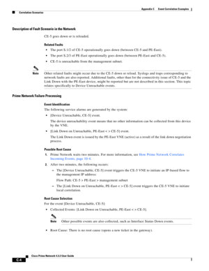 Page 1116 
C-4
Cisco Prime Network 4.3.2 User Guide
Appendix C      Event Correlation Examples
  Correlation Scenarios
Description of Fault Scenario in the Network
CE-5 goes down or is reloaded.
Related Faults
The port S.1/2 of CE-5 operationally goes down (between CE-5 and PE-East).
The port S.2/3 of PE-East operationally goes down (between PE-East and CE-5).
CE-5 is unreachable from the management subnet.
NoteOther related faults might occur due to the CE-5 down or reload. Syslogs and traps corresponding to...