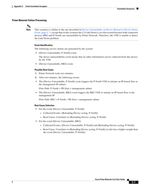 Page 1119 
C-7
Cisco Prime Network 4.3.2 User Guide
Appendix C      Event Correlation Examples
  Correlation Scenarios
Prime Network Failure Processing
NoteThis scenario is similar to the one described in Device Unreachable on Device Reload or Device Down 
Event, page C-3, except that in this scenario the L3 Link Down is not discovered because both connected 
devices (RR2 and P-North) are unreachable by Prime Network. Therefore, the VNE is unable to detect 
the Link Down problem. 
Event Identification
The...