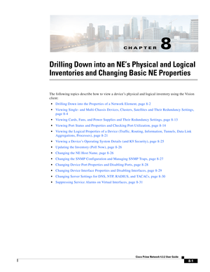 Page 113CH A P T E R
  
8-1
Cisco Prime Network 4.3.2 User Guide
8
Drilling Down into an NE’s Physical and Logical 
Inventories and Changing Basic NE Properties
The following topics describe how to view a device’s physical and logical inventory using the Vision 
client:
Drilling Down into the Properties of a Network Element, page 8-2
Viewing Single- and Multi-Chassis Devices, Clusters, Satellites and Their Redundancy Settings, 
page 8-4
Viewing Cards, Fans, and Power Supplies and Their Redundancy Settings, page...