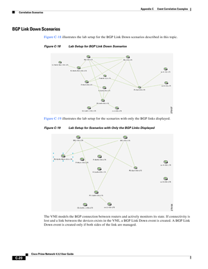 Page 1132 
C-20
Cisco Prime Network 4.3.2 User Guide
Appendix C      Event Correlation Examples
  Correlation Scenarios
BGP Link Down Scenarios
Figure C-18 illustrates the lab setup for the BGP Link Down scenarios described in this topic.
Figure C-18 Lab Setup for BGP Link Down Scenarios
Figure C-19 illustrates the lab setup for the scenarios with only the BGP links displayed.
Figure C-19 Lab Setup for Scenarios with Only the BGP Links Displayed
The VNE models the BGP connection between routers and actively...