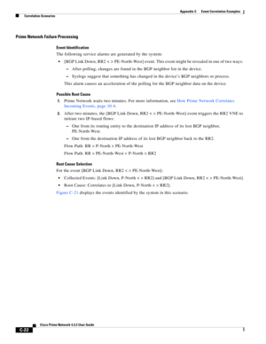 Page 1134 
C-22
Cisco Prime Network 4.3.2 User Guide
Appendix C      Event Correlation Examples
  Correlation Scenarios
Prime Network Failure Processing
Event Identification
The following service alarms are generated by the system:
[BGP Link Down, RR2 < > PE-North-West] event. This event might be revealed in one of two ways: 
–After polling, changes are found in the BGP neighbor list in the device. 
–Syslogs suggest that something has changed in the device’s BGP neighbors or process. 
This alarm causes an...