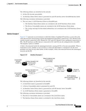 Page 1149 
C-37
Cisco Prime Network 4.3.2 User Guide
Appendix C      Event Correlation Examples
  Correlation Scenarios
The following failures are identified in the network:
All the CEs become unreachable.
An Interface Status Down alarm is generated for each IP interface above Serial0/0 that has failed.
The following correlation information is provided:
The root cause is All IP Interfaces Down on Serial0/0 port:
–The Interface Status Down alarms are correlated to the All IP Interfaces Down alarm.
–The Device...