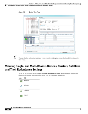 Page 116  
8-4
Cisco Prime Network 4.3.2 User Guide
Chapter 8      Drilling Down into an NE’s Physical and Logical Inventories and Changing Basic NE Properties
  Viewing Single- and Multi-Chassis Devices, Clusters, Satellites and Their Redundancy Settings
Figure 8-3 Device View Pane
TipYou can display or hide the ticket and events pane by clicking the arrows displayed below the device 
view panel.
Viewing Single- and Multi-Chassis Devices, Clusters, Satellites 
and Their Redundancy Settings
To get an NE’s...