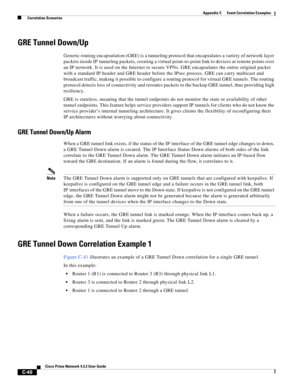 Page 1152 
C-40
Cisco Prime Network 4.3.2 User Guide
Appendix C      Event Correlation Examples
  Correlation Scenarios
GRE Tunnel Down/Up
Generic routing encapsulation (GRE) is a tunneling protocol that encapsulates a variety of network layer 
packets inside IP tunneling packets, creating a virtual point-to-point link to devices at remote points over 
an IP network. It is used on the Internet to secure VPNs. GRE encapsulates the entire original packet 
with a standard IP header and GRE header before the IPsec...