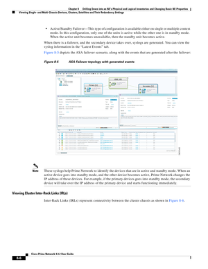 Page 118  
8-6
Cisco Prime Network 4.3.2 User Guide
Chapter 8      Drilling Down into an NE’s Physical and Logical Inventories and Changing Basic NE Properties
  Viewing Single- and Multi-Chassis Devices, Clusters, Satellites and Their Redundancy Settings
Active/Standby Failover—This type of configuration is available either on single or multiple context 
mode. In this configuration, only one of the units is active while the other one is in standby mode. 
When the active unit becomes unavailable, then the...