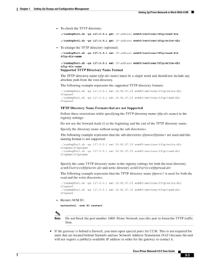 Page 13 
3-3
Cisco Prime Network 4.3.2 User Guide
Chapter 3      Setting Up Change and Configuration Management
  Setting Up Prime Network to Work With CCM
–To check the TFTP directory:
./runRegTool.sh -gs 127.0.0.1 get IP-address avm83/services/tftp/read-dir
./runRegTool.sh -gs 127.0.0.1 get IP-address avm83/services/tftp/write-dir
–To change the TFTP directory (optional):
./runRegTool.sh -gs 127.0.0.1 set IP-address avm83/services/tftp/read-dir 
tftp-dir-name
./runRegTool.sh -gs 127.0.0.1 set IP-address...