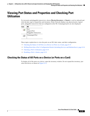 Page 127  
8-15
Cisco Prime Network 4.3.2 User Guide
Chapter 8      Drilling Down into an NE’s Physical and Logical Inventories and Changing Basic NE Properties
  Viewing Port Status and Properties and Checking Port Utilization
Viewing Port Status and Properties and Checking Port 
Utilization
To view ports and pluggable transceivers, choose Physical Inventory > Chassis > card (or subcard) and 
click the plus sign to expand the card inventory. Prime Network displays any physical ports, logical 
ports, pluggable...