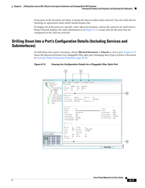 Page 129  
8-17
Cisco Prime Network 4.3.2 User Guide
Chapter 8      Drilling Down into an NE’s Physical and Logical Inventories and Changing Basic NE Properties
  Viewing Port Status and Properties and Checking Port Utilization
If any ports in the inventory are black, it means the item was physically removed. You can verify this by 
checking its operational status which should display Out. 
To display all of the ports on a specific card’s physical inventory, choose the card you are interested in. 
Prime Network...