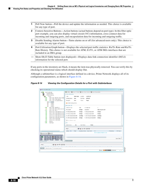 Page 130  
8-18
Cisco Prime Network 4.3.2 User Guide
Chapter 8      Drilling Down into an NE’s Physical and Logical Inventories and Changing Basic NE Properties
  Viewing Port Status and Properties and Checking Port Utilization
If any ports in the inventory are black, it means the item was physically removed. You can verify this by 
checking its operational status which should display Out. 
Although a subinterface is a logical interface defined in a device, Prime Network displays all of its 
configuration...