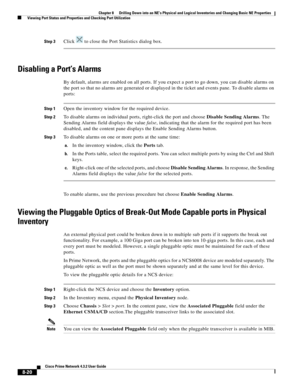 Page 132  
8-20
Cisco Prime Network 4.3.2 User Guide
Chapter 8      Drilling Down into an NE’s Physical and Logical Inventories and Changing Basic NE Properties
  Viewing Port Status and Properties and Checking Port Utilization
Step 3Click   to close the Port Statistics dialog box.
Disabling a Port’s Alarms
By default, alarms are enabled on all ports. If you expect a port to go down, you can disable alarms on 
the port so that no alarms are generated or displayed in the ticket and events pane. To disable alarms...