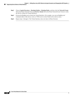 Page 148  
8-36
Cisco Prime Network 4.3.2 User Guide
Chapter 8      Drilling Down into an NE’s Physical and Logical Inventories and Changing Basic NE Properties
  Suppressing Service Alarms on Virtual Interfaces
Step 3Choose Logical Inventory > Routing Entities > Routing Entity, and then click the Network Events 
Tab in the Prime Network Vision and Service Alarms Tab in the Prime Network Event Vision to verify 
the Service Alarms for Virtual Interfaces. 
Step 4Execute the RunReg tool to block the Virtual...