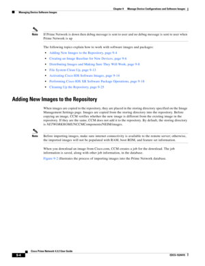 Page 152  
9-4
Cisco Prime Network 4.3.2 User Guide
EDCS-1524415
Chapter 9      Manage Device Configurations and Software Images
  Managing Device Software Images
NoteIf Prime Network is down then debug message is sent to user and no debug message is sent to user when 
Prime Network is up
The following topics explain how to work with software images and packages:
Adding New Images to the Repository, page 9-4
Creating an Image Baseline for New Devices, page 9-6
Distributing Images and Making Sure They Will Work,...