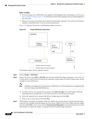 Page 158  
9-10
Cisco Prime Network 4.3.2 User Guide
EDCS-1524415
Chapter 9      Manage Device Configurations and Software Images
  Managing Device Software Images
Before You Begin
If you are doing a Cisco IOS XR version upgrade (which upgrades the core package), see Managing 
Device Software Images, page 9-3 for information about other packages that you should upgrade at 
the same time.
Make sure you have the permissions to perform the distribute operation. You will not be allowed to 
schedule a distribution...