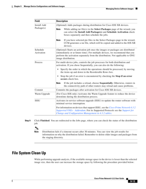 Page 161  
9-13
Cisco Prime Network 4.3.2 User Guide
Chapter 9      Manage Device Configurations and Software Images
  Managing Device Software Images
Step 9Click Finished. You are redirected to the Jobs page, where you can check the status of the distribution 
job.
NoteDistribution fails if a timeout occurs after 30 minutes. You can view the job results for 
information on why the distribution failed. Remember to delete older images and packages from 
the staging directory.
File System Clean Up
While performing...