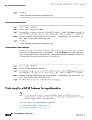 Page 166  
9-18
Cisco Prime Network 4.3.2 User Guide
EDCS-1524415
Chapter 9      Manage Device Configurations and Software Images
  Managing Device Software Images
Step 2Click Next.
You are directed to the Schedule Activation job page. 
Activate ONU Image Individually
Step 1Choose Images > Activate.
Step 2Choose an OLT image and click Next.
Step 3From the Select ONU pane, set the slot, PON, and ONU and click on Show ONU Image hyperlink. The 
Show ONU Images dialog box displays the list of images that can be...