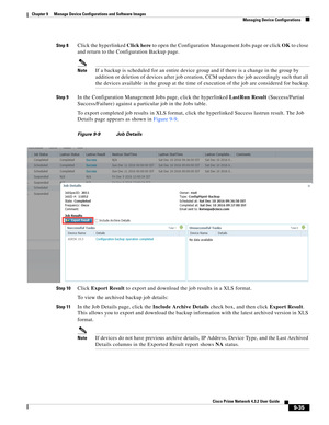 Page 183  
9-35
Cisco Prime Network 4.3.2 User Guide
Chapter 9      Manage Device Configurations and Software Images
  Managing Device Configurations
Step 8Click the hyperlinked Click here to open the Configuration Management Jobs page or click OK to close 
and return to the Configuration Backup page.
NoteIf a backup is scheduled for an entire device group and if there is a change in the group by 
addition or deletion of devices after job creation, CCM updates the job accordingly such that all 
the devices...