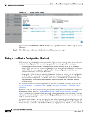 Page 184  
9-36
Cisco Prime Network 4.3.2 User Guide
EDCS-1524415
Chapter 9      Manage Device Configurations and Software Images
  Managing Device Configurations
Figure 9-10 Include Archive Details
If you clear the Include Archive Details check box, the Export Result report will have only the current 
job details
Step 12Click OK to close and return to the Configuration Management Jobs page. 
Fixing a Live Device Configuration (Restore)
CCM performs the configuration restore operation in either overwrite or...