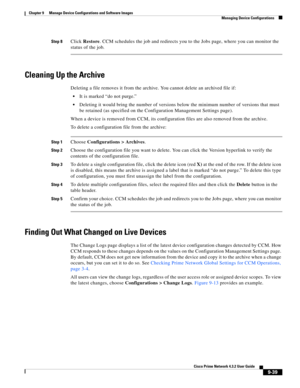 Page 187  
9-39
Cisco Prime Network 4.3.2 User Guide
Chapter 9      Manage Device Configurations and Software Images
  Managing Device Configurations
Step 8Click Restore. CCM schedules the job and redirects you to the Jobs page, where you can monitor the 
status of the job.
Cleaning Up the Archive
Deleting a file removes it from the archive. You cannot delete an archived file if:
It is marked “do not purge.”
Deleting it would bring the number of versions below the minimum number of versions that must 
be...