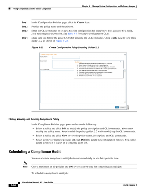 Page 216  
9-68
Cisco Prime Network 4.3.2 User Guide
EDCS-1524415
Chapter 9      Manage Device Configurations and Software Images
  Using Compliance Audit for Device Compliance
Step 1In the Configuration Policies page, click the Create icon.
Step 2Provide the policy name and description.
Step 3Enter the CLI commands to set up a baseline configuration for that policy. This can also be a valid, 
Java-based regular expression. See Ta b l e 9 - 7 for sample configuration CLIs.
Step 4Make sure you follow the...