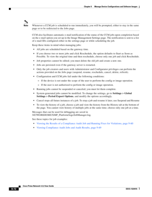 Page 220  
9-72
Cisco Prime Network 4.3.2 User Guide
EDCS-1524415
Chapter 9      Manage Device Configurations and Software Images
  
NoteWhenever a CCM job is scheduled to run immediately, you will be prompted, either to stay in the same 
page or to be redirected to the Jobs page.
CCM also facilitates automatic e-mail notification of the status of the CCM jobs upon completion based 
on the e-mail option you set up in the Image Management Settings page. The notification is sent to a list 
of e-mail IDs configured...