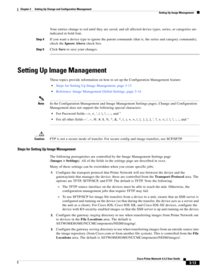 Page 23 
3-13
Cisco Prime Network 4.3.2 User Guide
Chapter 3      Setting Up Change and Configuration Management
  Setting Up Image Management
Your entries change to red until they are saved, and all affected device types, series, or categories are 
indicated in bold font.
Step 4If you want a device type to ignore the parent commands (that is, the series and category commands), 
check the Ignore Above check box.
Step 5Click Save to save your changes.
Setting Up Image Management
These topics provide information...
