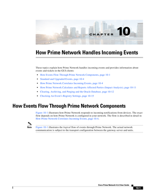 Page 221CH A P T E R
  
10-1
Cisco Prime Network 4.3.2 User Guide
10
How Prime Network Handles Incoming Events
These topics explain how Prime Network handles incoming events and provides information about 
events and tickets in the GUI clients:
How Events Flow Through Prime Network Components, page 10-1
Standard and Upgraded Events, page 10-4
How Prime Network Correlates Incoming Events, page 10-4
How Prime Network Calculates and Reports Affected Parties (Impact Analysis), page 10-11
Clearing, Archiving, and...