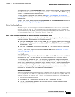 Page 229  
10-9
Cisco Prime Network 4.3.2 User Guide
Chapter 10      How Prime Network Handles Incoming Events
  How Prime Network Correlates Incoming Events
An example of an event with a correlate=false registry setting is a Link Down Due To Oper Down event, 
where the event is its own cause. An example of an event with a is-correlation-allowed=false registry 
setting is a syslog that does not cause other events.
The VNE attempts to identify an event sequence (see Identify Event Sequences and Hierarchies, 
page...