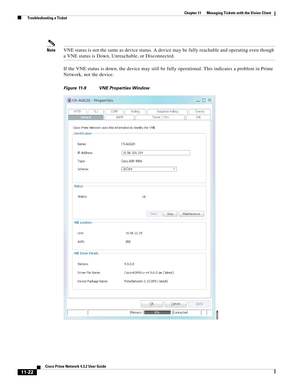 Page 258  
11-22
Cisco Prime Network 4.3.2 User Guide
Chapter 11      Managing Tickets with the Vision Client
  Troubleshooting a Ticket
NoteVNE status is not the same as device status. A device may be fully reachable and operating even though 
a VNE status is Down, Unreachable, or Disconnected.
If the VNE status is down, the device may still be fully operational. This indicates a problem in Prime 
Network, not the device.
Figure 11-9 VNE Properties Window 