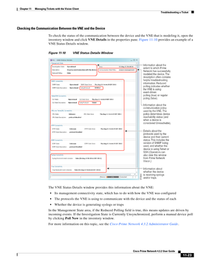 Page 259  
11-23
Cisco Prime Network 4.3.2 User Guide
Chapter 11      Managing Tickets with the Vision Client
  Troubleshooting a Ticket
Checking the Communication Between the VNE and the Device
To check the status of the communication between the device and the VNE that is modeling it, open the 
inventory window and click VNE Details in the properties pane. Figure 11-10 provides an example of a 
VNE Status Details window.
Figure 11-10 VNE Status Details Window
The VNE Status Details window provides this...